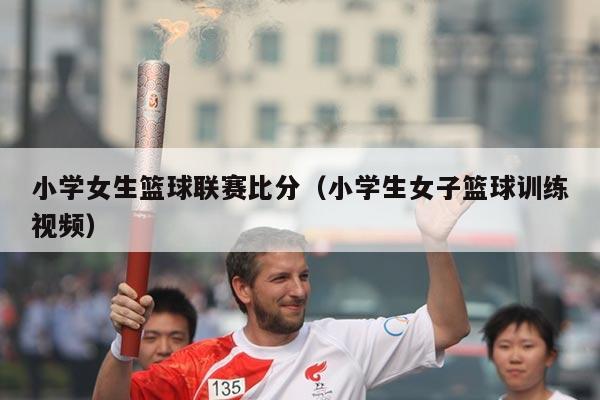 小学女生篮球联赛比分(小学生女子篮球训练视频)