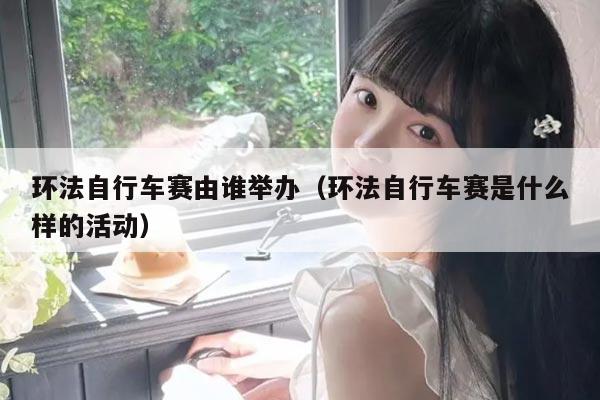 环法自行车赛由谁举办(环法自行车赛是什么样的活动)