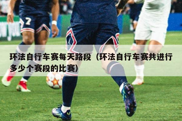 环法自行车赛每天路段(环法自行车赛共进行多少个赛段的比赛)