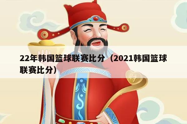 22年韩国篮球联赛比分（2021韩国篮球联赛比分）