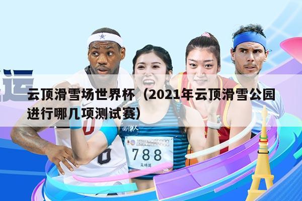 云顶滑雪场世界杯（2021年云顶滑雪公园进行哪几项测试赛）