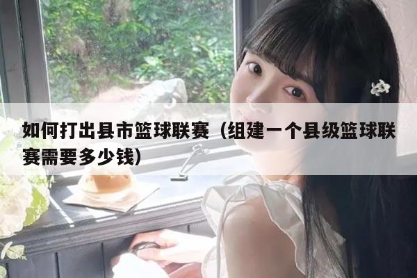 如何打出县市篮球联赛（组建一个县级篮球联赛需要多少钱）