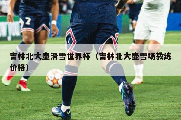 吉林北大壶滑雪世界杯（吉林北大壶雪场教练价格）