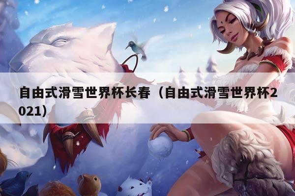 自由式滑雪世界杯长春（自由式滑雪世界杯2021）