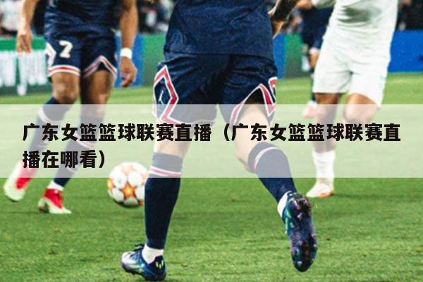 广东女篮篮球联赛直播（广东女篮篮球联赛直播在哪看）