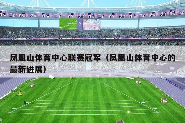 凤凰山体育中心联赛冠军（凤凰山体育中心的最新进展）