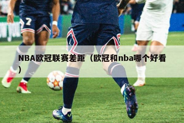 NBA欧冠联赛差距（欧冠和nba哪个好看）