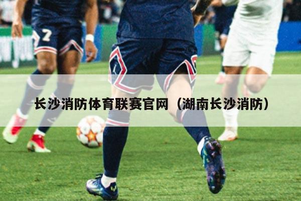 长沙消防体育联赛官网（湖南长沙消防）