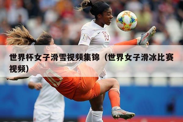 世界杯女子滑雪视频集锦（世界女子滑冰比赛视频）