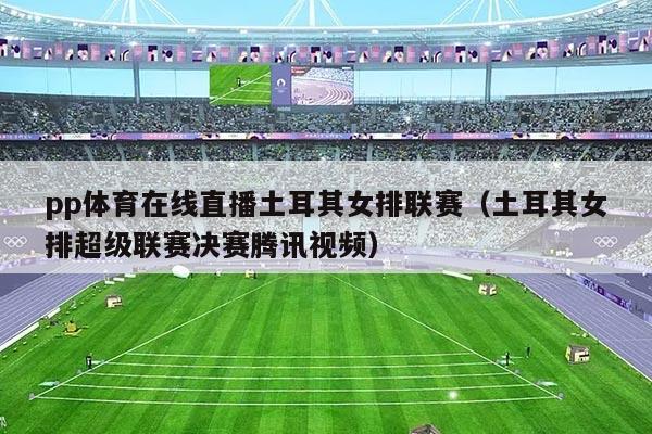 pp体育在线直播土耳其女排联赛（土耳其女排超级联赛决赛腾讯视频）