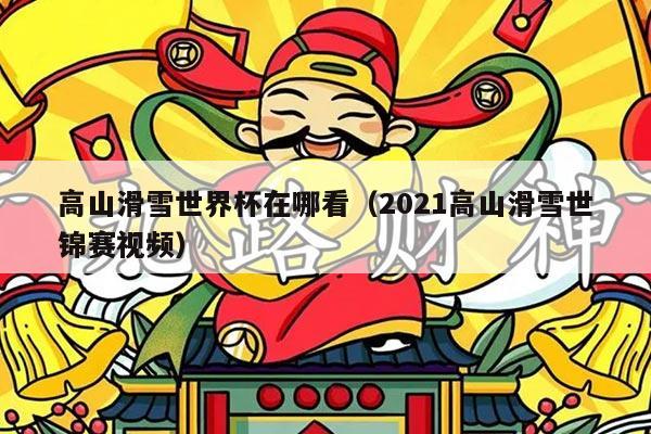 高山滑雪世界杯在哪看（2021高山滑雪世锦赛视频）