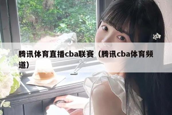 腾讯体育直播cba联赛（腾讯cba体育频道）