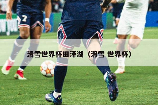 滑雪世界杯田泽湖(滑雪 世界杯)