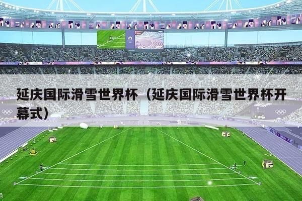 延庆国际滑雪世界杯（延庆国际滑雪世界杯开幕式）