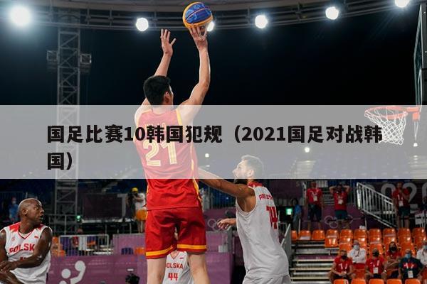 国足比赛10韩国犯规(2021国足对战韩国)