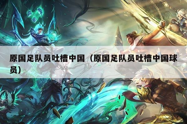 原国足队员吐槽中国(原国足队员吐槽中国球员)